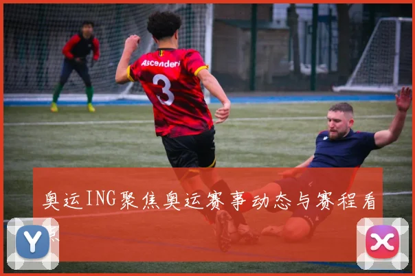 奥运ING聚焦奥运赛事动态与赛程看点
