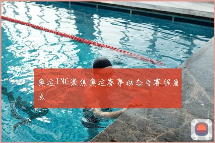 奥运ING聚焦奥运赛事动态与赛程看点