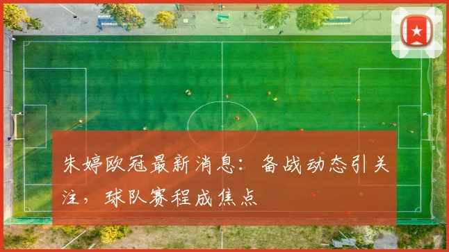 朱婷欧冠最新消息:备战动态引关注,球队赛程成焦点