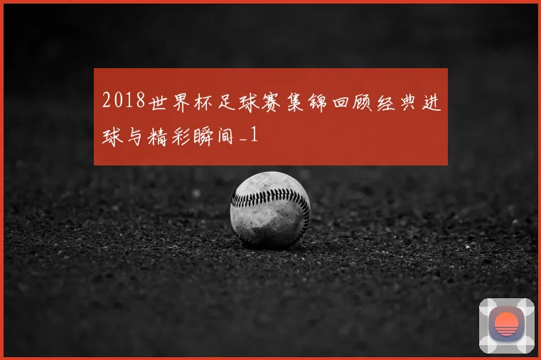 2018世界杯足球赛集锦回顾经典进球与精彩瞬间_1