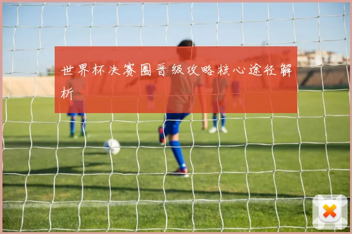 世界杯决赛圈晋级攻略核心途径解析