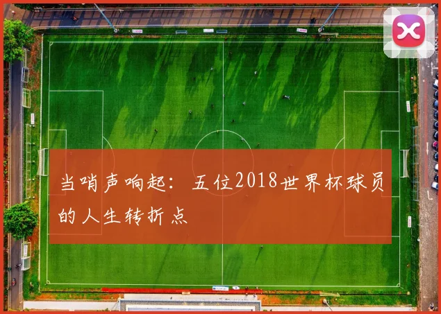 当哨声响起：五位2018世界杯球员的人生转折点