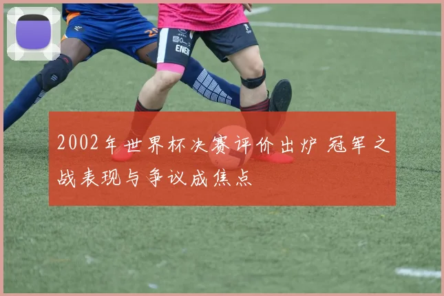 2002年世界杯决赛评价出炉 冠军之战表现与争议成焦点